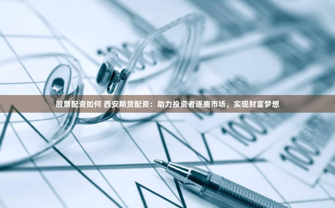 股票配资如何 西安期货配资：助力投资者逐鹿市场，实现财富梦想