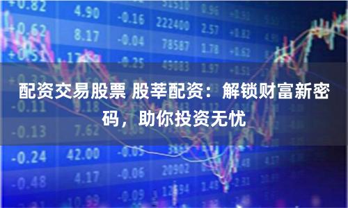 配资交易股票 股莘配资：解锁财富新密码，助你投资无忧