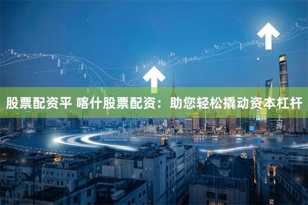 股票配资平 喀什股票配资：助您轻松撬动资本杠杆