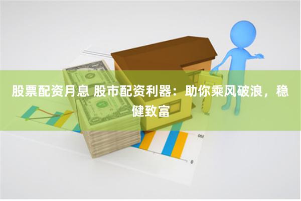 股票配资月息 股市配资利器：助你乘风破浪，稳健致富