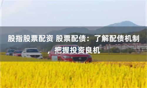 股指股票配资 股票配债：了解配债机制，把握投资良机
