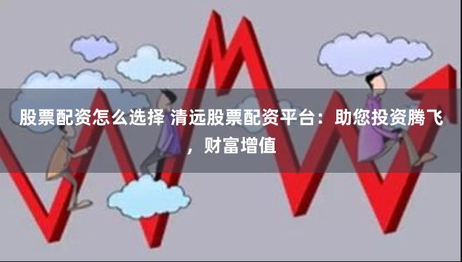 股票配资怎么选择 清远股票配资平台：助您投资腾飞，财富增值