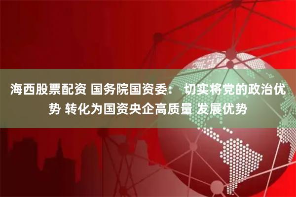 海西股票配资 国务院国资委： 切实将党的政治优势 转化为国资央企高质量 发展优势