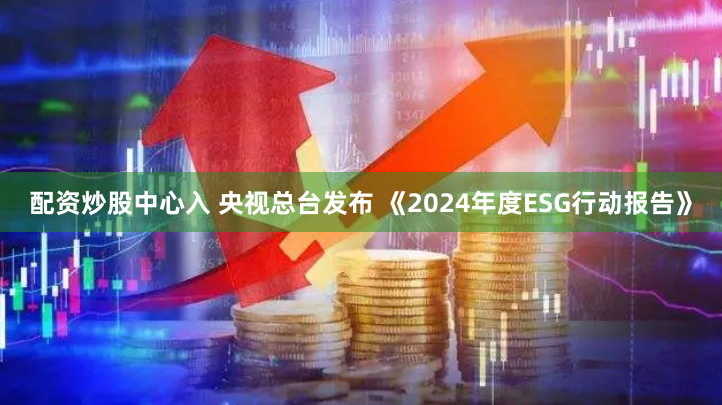 配资炒股中心入 央视总台发布 《2024年度ESG行动报告》
