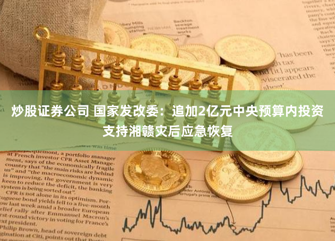 炒股证券公司 国家发改委：追加2亿元中央预算内投资支持湘赣灾后应急恢复