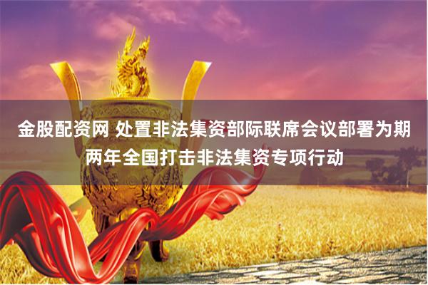 金股配资网 处置非法集资部际联席会议部署为期两年全国打击非法集资专项行动