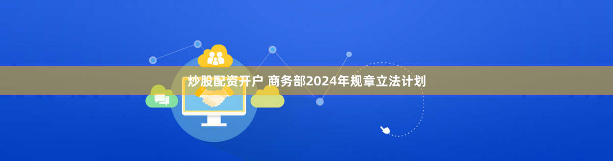 炒股配资开户 商务部2024年规章立法计划