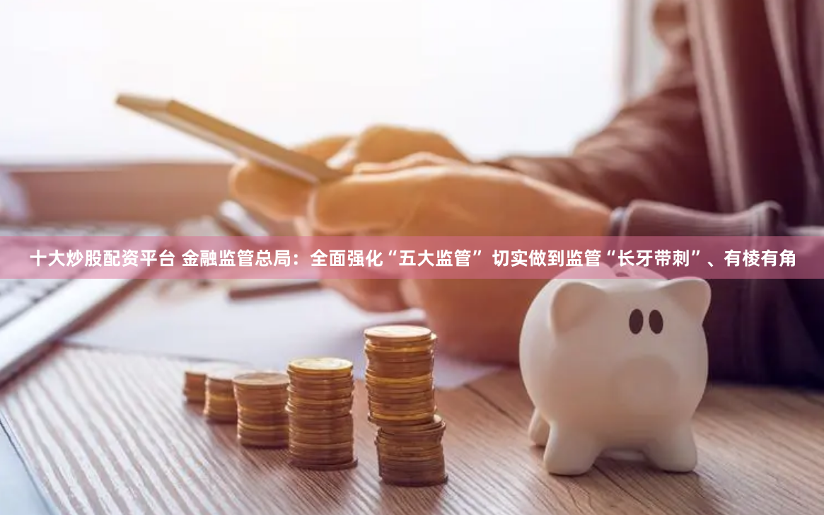 十大炒股配资平台 金融监管总局：全面强化“五大监管” 切实做到监管“长牙带刺”、有棱有角