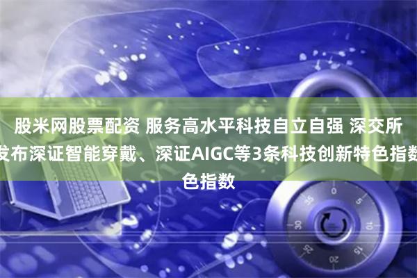 股米网股票配资 服务高水平科技自立自强 深交所发布深证智能穿戴、深证AIGC等3条科技创新特色指数