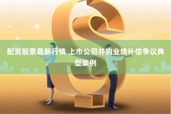 配资股票最新行情 上市公司并购业绩补偿争议典型案例
