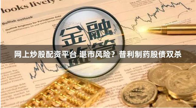 网上炒股配资平台 退市风险？普利制药股债双杀