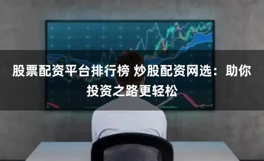 股票配资平台排行榜 炒股配资网选：助你投资之路更轻松