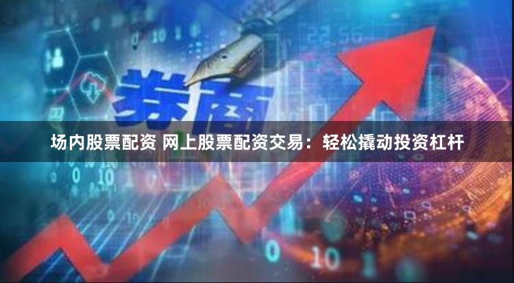 场内股票配资 网上股票配资交易：轻松撬动投资杠杆