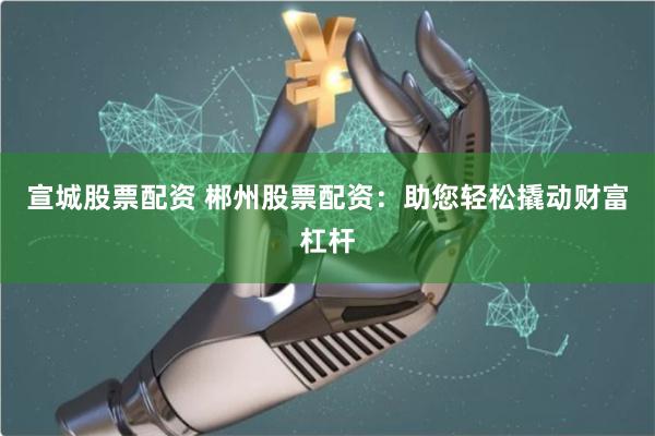 宣城股票配资 郴州股票配资：助您轻松撬动财富杠杆