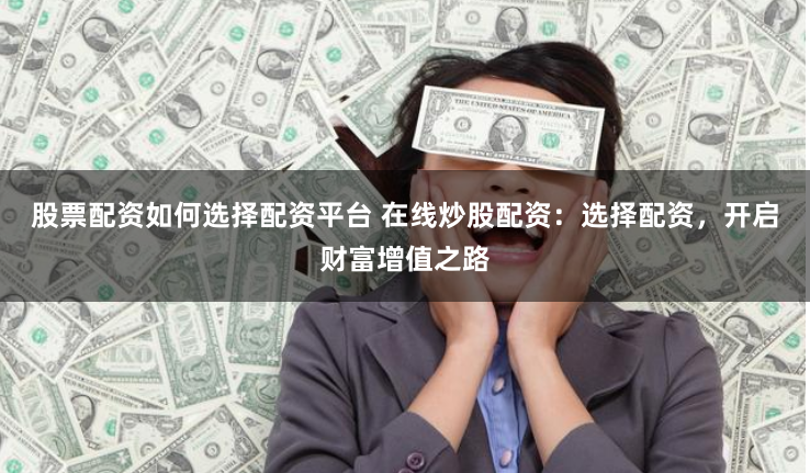 股票配资如何选择配资平台 在线炒股配资：选择配资，开启财富增值之路