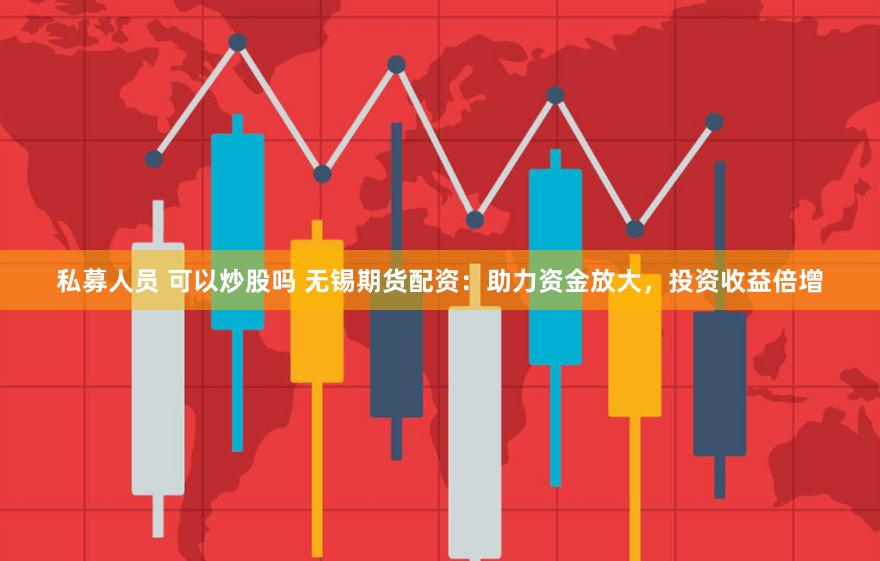 私募人员 可以炒股吗 无锡期货配资：助力资金放大，投资收益倍增