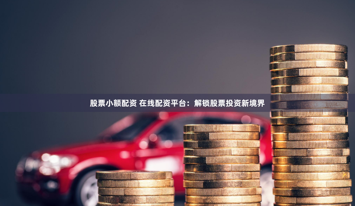 股票小额配资 在线配资平台：解锁股票投资新境界