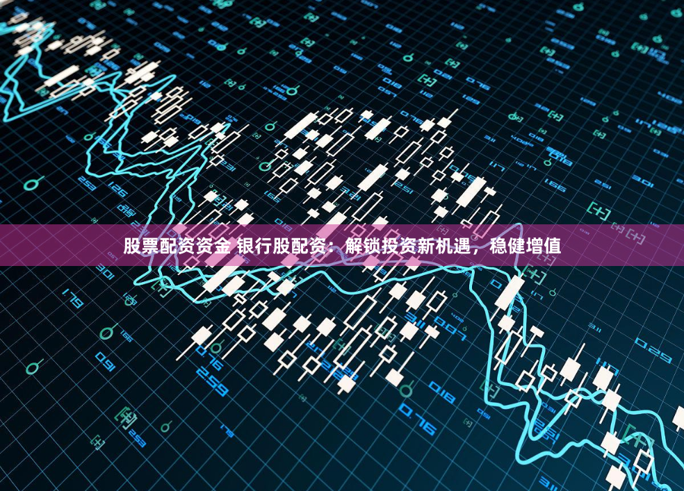 股票配资资金 银行股配资：解锁投资新机遇，稳健增值