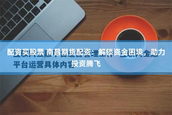 配资买股票 南昌期货配资：解锁资金困境，助力投资腾飞