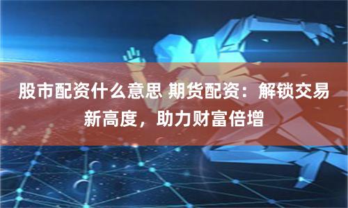 股市配资什么意思 期货配资：解锁交易新高度，助力财富倍增