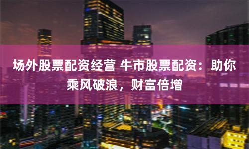 场外股票配资经营 牛市股票配资：助你乘风破浪，财富倍增