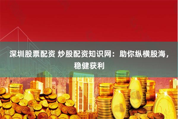 深圳股票配资 炒股配资知识网：助你纵横股海，稳健获利