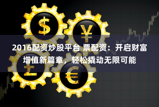 2016配资炒股平台 票配资：开启财富增值新篇章，轻松撬动无限可能