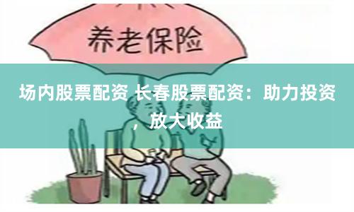 场内股票配资 长春股票配资：助力投资，放大收益