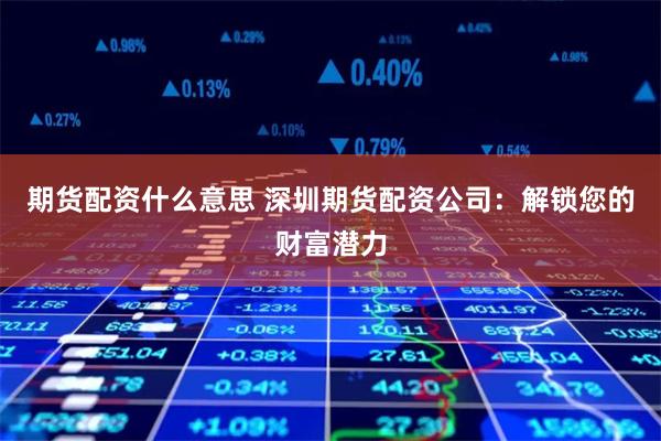 期货配资什么意思 深圳期货配资公司：解锁您的财富潜力