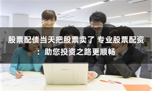 股票配债当天把股票卖了 专业股票配资：助您投资之路更顺畅