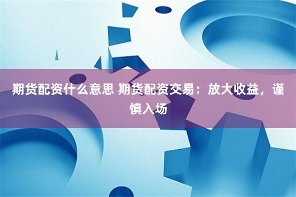 期货配资什么意思 期货配资交易：放大收益，谨慎入场