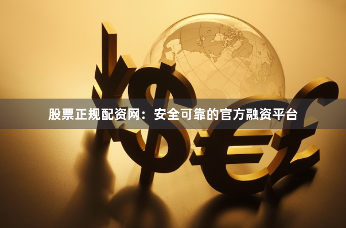 股票正规配资网：安全可靠的官方融资平台